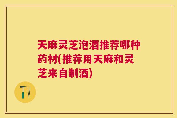 天麻灵芝泡酒推荐哪种药材(推荐用天麻和灵芝来自制酒)