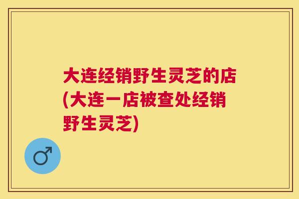 大连经销野生灵芝的店(大连一店被查处经销野生灵芝)
