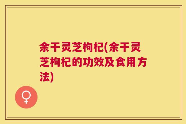 余干灵芝枸杞(余干灵芝枸杞的功效及食用方法)