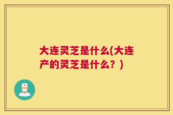 大连灵芝是什么(大连产的灵芝是什么？)