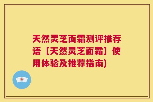 天然灵芝面霜测评推荐语【天然灵芝面霜】使用体验及推荐指南)