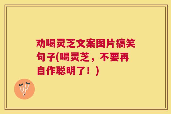 劝喝灵芝文案图片搞笑句子(喝灵芝，不要再自作聪明了！)