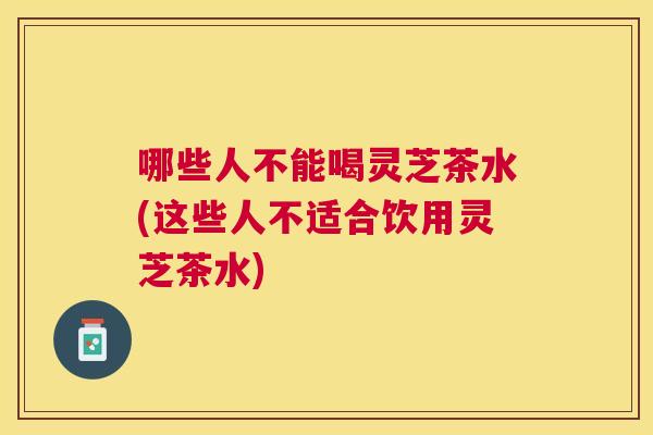 哪些人不能喝灵芝茶水(这些人不适合饮用灵芝茶水)