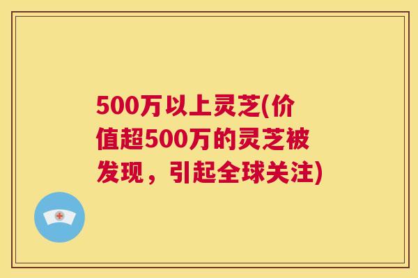500万以上灵芝(价值超500万的灵芝被发现，引起全球关注)