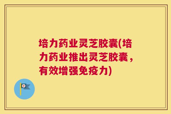 培力药业灵芝胶囊(培力药业推出灵芝胶囊，有效增强免疫力)
