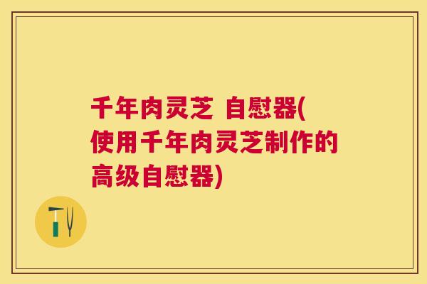 千年肉灵芝 自慰器(使用千年肉灵芝制作的高级自慰器)