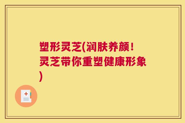 塑形灵芝(润肤养颜！灵芝带你重塑健康形象)
