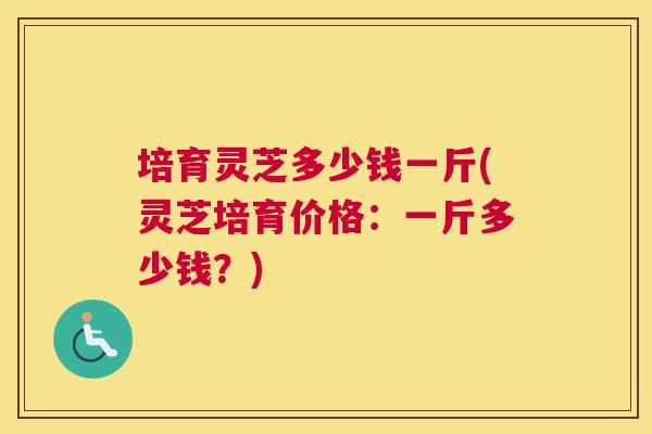 培育灵芝多少钱一斤(灵芝培育价格：一斤多少钱？)
