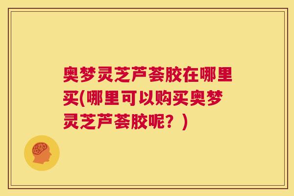 奥梦灵芝芦荟胶在哪里买(哪里可以购买奥梦灵芝芦荟胶呢？)