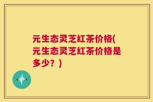 元生态灵芝红茶价格(元生态灵芝红茶价格是多少？)