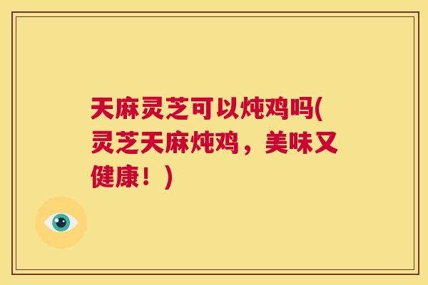 天麻灵芝可以炖鸡吗(灵芝天麻炖鸡，美味又健康！)