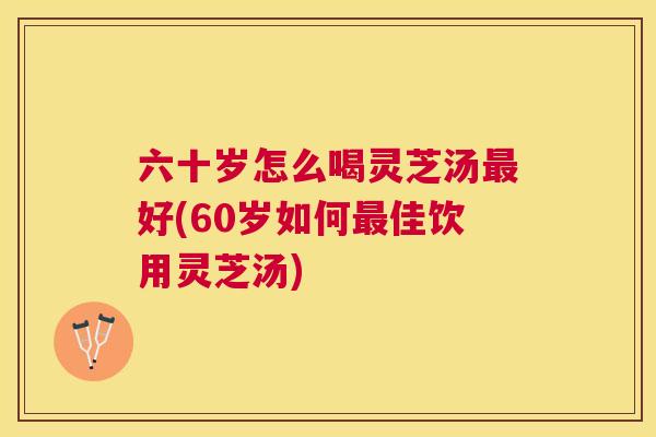 六十岁怎么喝灵芝汤好(60岁如何佳饮用灵芝汤)