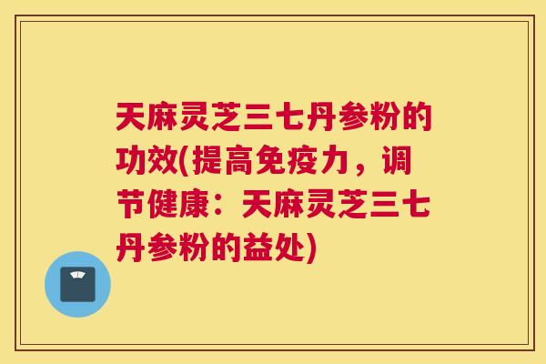 天麻灵芝三七丹参粉的功效(提高免疫力，调节健康：天麻灵芝三七丹参粉的益处)