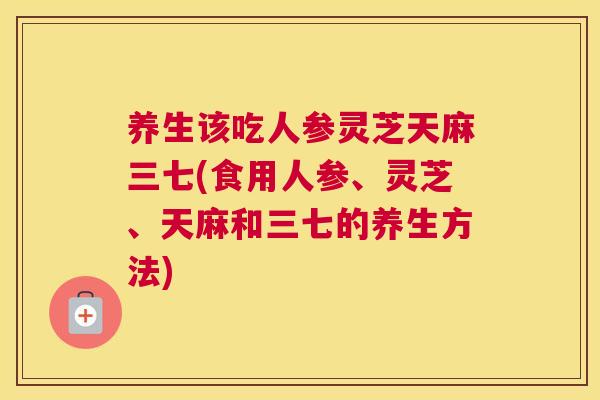 养生该吃人参灵芝天麻三七(食用人参、灵芝、天麻和三七的养生方法)