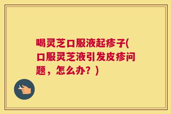 喝灵芝口服液起疹子(口服灵芝液引发皮疹问题，怎么办？)