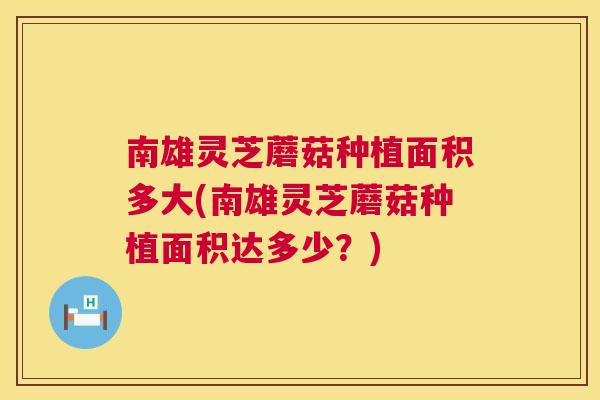 南雄灵芝蘑菇种植面积多大(南雄灵芝蘑菇种植面积达多少？)