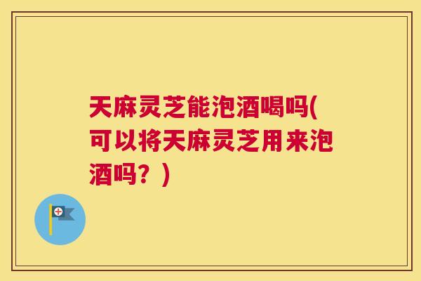 天麻灵芝能泡酒喝吗(可以将天麻灵芝用来泡酒吗？)
