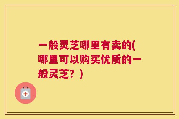 一般灵芝哪里有卖的(哪里可以购买优质的一般灵芝？)