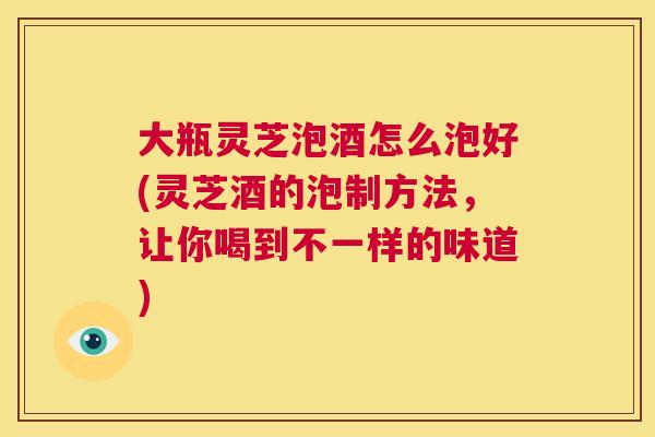 大瓶灵芝泡酒怎么泡好(灵芝酒的泡制方法，让你喝到不一样的味道)