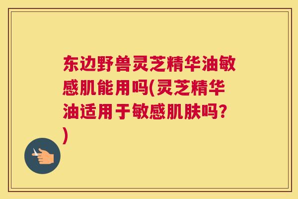 东边野兽灵芝精华油敏感肌能用吗(灵芝精华油适用于敏感吗？)