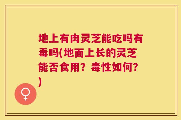 地上有肉灵芝能吃吗有毒吗(地面上长的灵芝能否食用？毒性如何？)