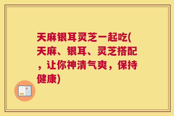 天麻银耳灵芝一起吃(天麻、银耳、灵芝搭配，让你神清气爽，保持健康)