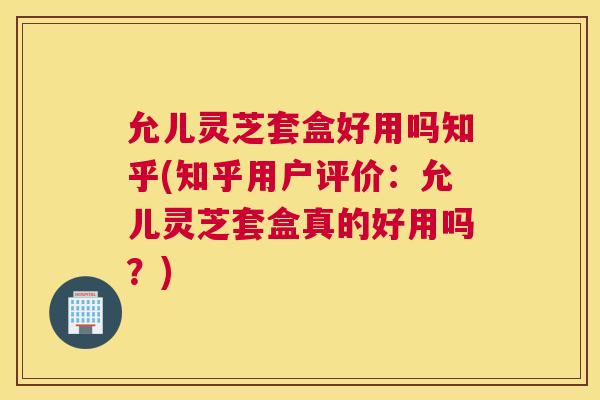 允儿灵芝套盒好用吗知乎(知乎用户评价：允儿灵芝套盒真的好用吗？)