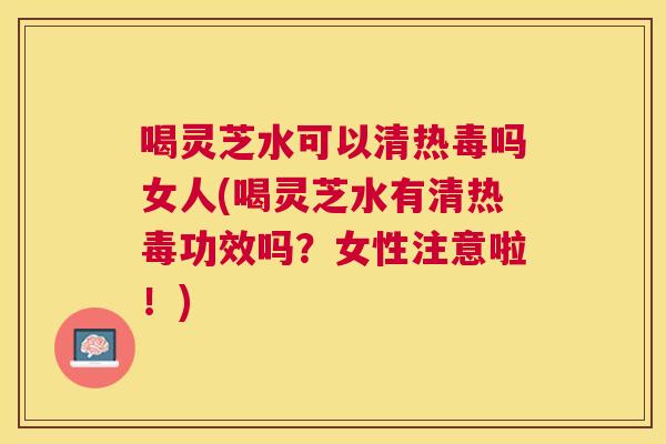 喝灵芝水可以清热毒吗女人(喝灵芝水有清热毒功效吗？女性注意啦！)
