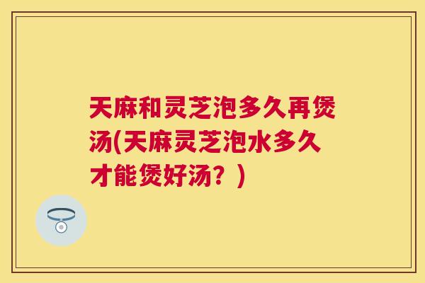 天麻和灵芝泡多久再煲汤(天麻灵芝泡水多久才能煲好汤？)