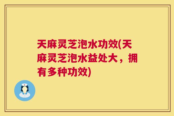 天麻灵芝泡水功效(天麻灵芝泡水益处大，拥有多种功效)