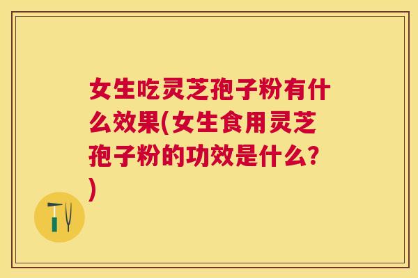 女生吃灵芝孢子粉有什么效果(女生食用灵芝孢子粉的功效是什么？)