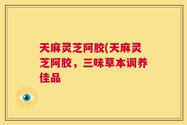 天麻灵芝阿胶(天麻灵芝阿胶，三味草本调养佳品