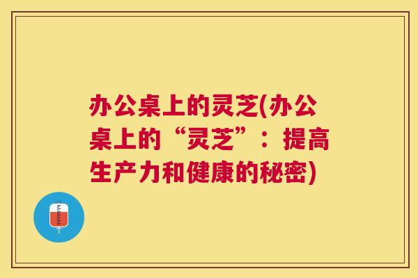 办公桌上的灵芝(办公桌上的“灵芝”：提高生产力和健康的秘密)