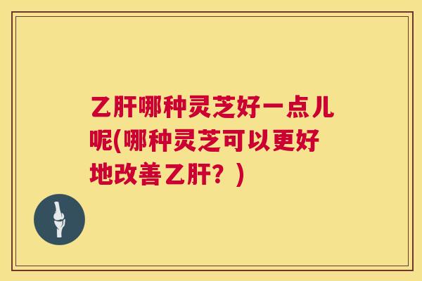 哪种灵芝好一点儿呢(哪种灵芝可以更好地改善？)
