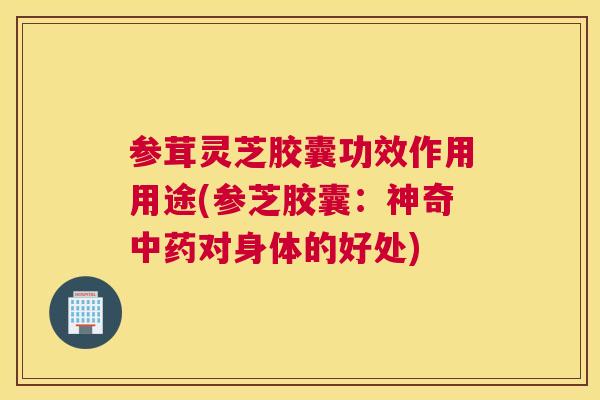 参茸灵芝胶囊功效作用用途(参芝胶囊：神奇对身体的好处)