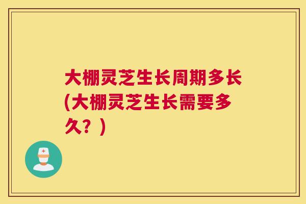 大棚灵芝生长周期多长(大棚灵芝生长需要多久？)