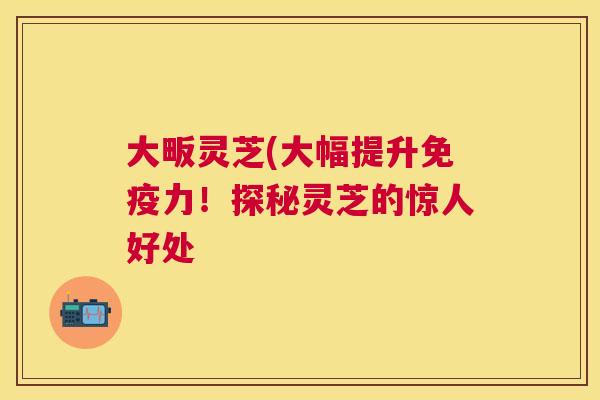 大畈灵芝(大幅提升免疫力！探秘灵芝的惊人好处