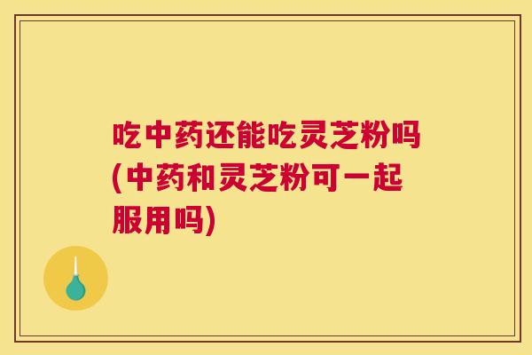 吃还能吃灵芝粉吗(和灵芝粉可一起服用吗)