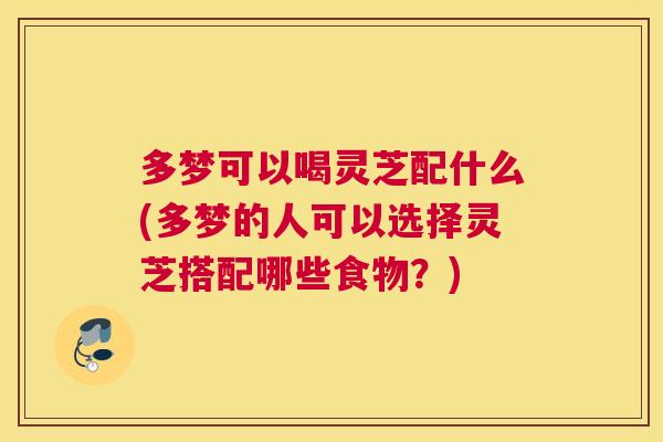 多梦可以喝灵芝配什么(多梦的人可以选择灵芝搭配哪些食物？)