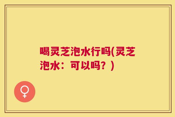 喝灵芝泡水行吗(灵芝泡水：可以吗？)