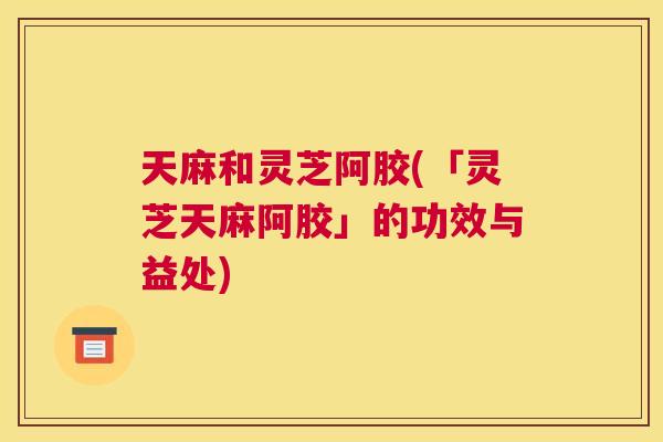 天麻和灵芝阿胶(「灵芝天麻阿胶」的功效与益处)