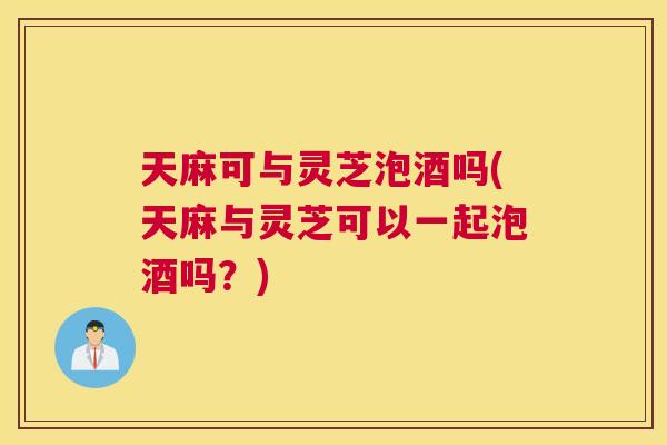 天麻可与灵芝泡酒吗(天麻与灵芝可以一起泡酒吗？)