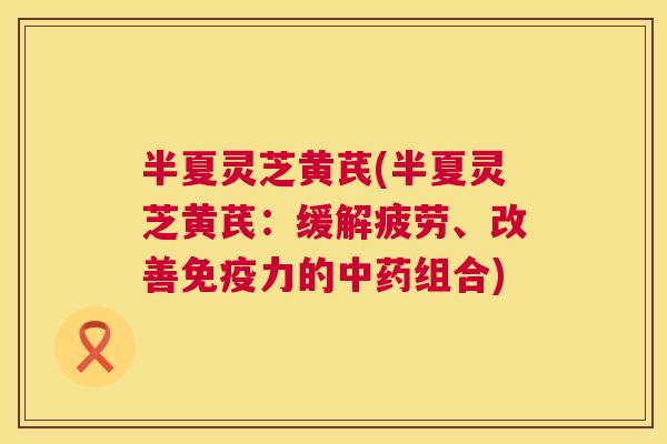 半夏灵芝黄芪(半夏灵芝黄芪：缓解疲劳、改善免疫力的组合)