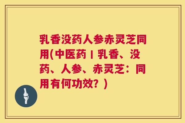 乳香没药人参赤灵芝同用(中医药丨乳香、没药、人参、赤灵芝：同用有何功效？)