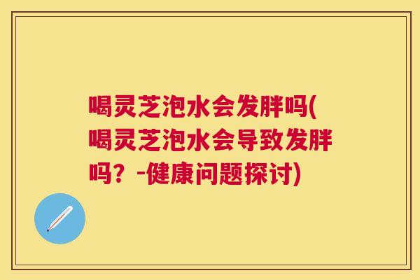 喝灵芝泡水会发胖吗(喝灵芝泡水会导致发胖吗？-健康问题探讨)