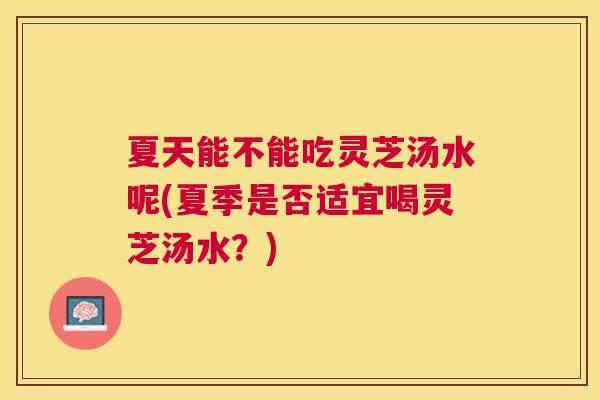 夏天能不能吃灵芝汤水呢(夏季是否适宜喝灵芝汤水？)