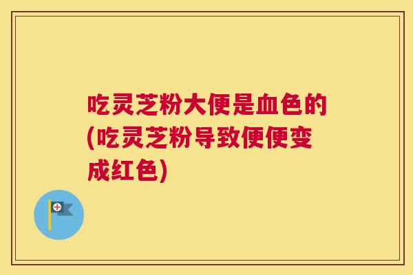 吃灵芝粉大便是色的(吃灵芝粉导致便便变成红色)