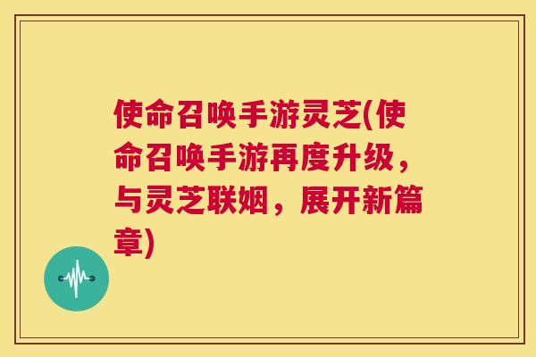 使命召唤手游灵芝(使命召唤手游再度升级，与灵芝联姻，展开新篇章)