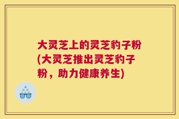 大灵芝上的灵芝豹子粉(大灵芝推出灵芝豹子粉，助力健康养生)