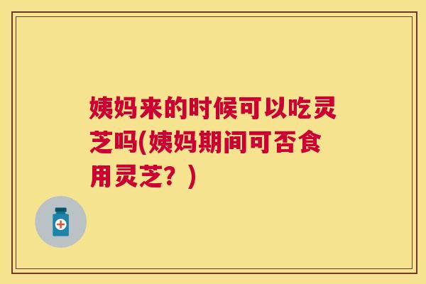 姨妈来的时候可以吃灵芝吗(姨妈期间可否食用灵芝？)